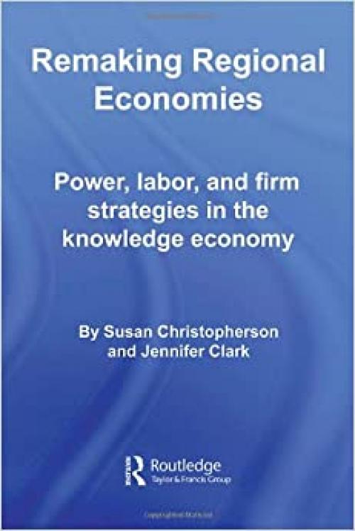  Remaking Regional Economies: Power, Labor, and Firm Strategies in the Knowledge Economy (Routledge Studies in Economic Geography) 