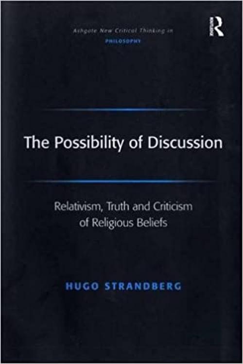  The Possibility of Discussion: Relativism, Truth and Criticism of Religious Beliefs (Ashgate New Critical Thinking in Philosophy) 