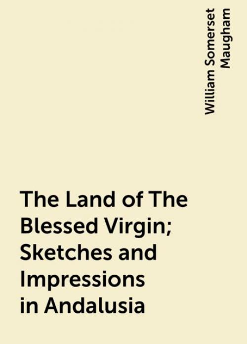 The Land of The Blessed Virgin; Sketches and Impressions in Andalusia - William Somerset Maugham