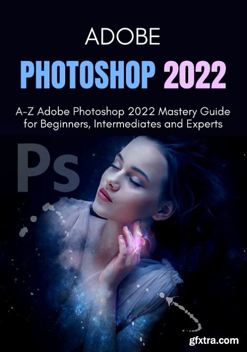 ADOBE PHOTOSHOP 2022: A-Z Adobe Photoshop 2022 Mastery Guide for Beginners, Intermediates and Experts