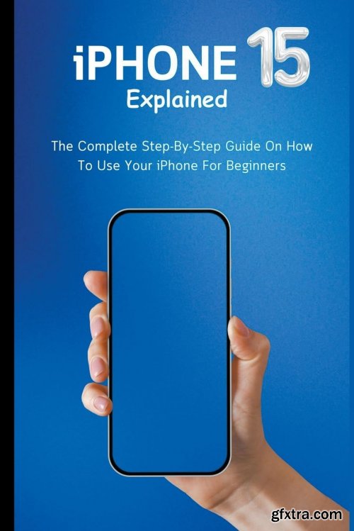 iPhone 15 Explained: The Complete Step-By-Step Guide On How To Use Your iPhone For Beginners