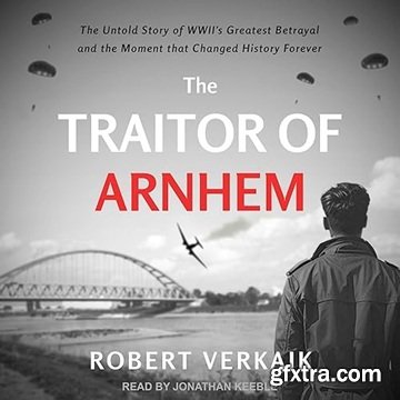 The Traitor of Arnhem: The Untold Story of WWII\'s Greatest Betrayal and the Moment That Changed History Forever