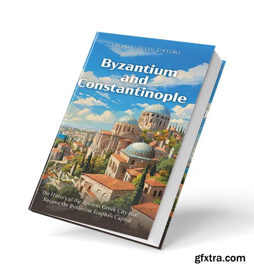 Byzantium and Constantinople: The History of the Ancient Greek City that Became the Byzantine Empire\'s Capital