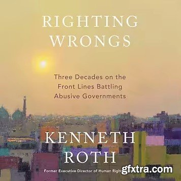 Righting Wrongs: Three Decades on the Front Lines Battling Abusive Governments
